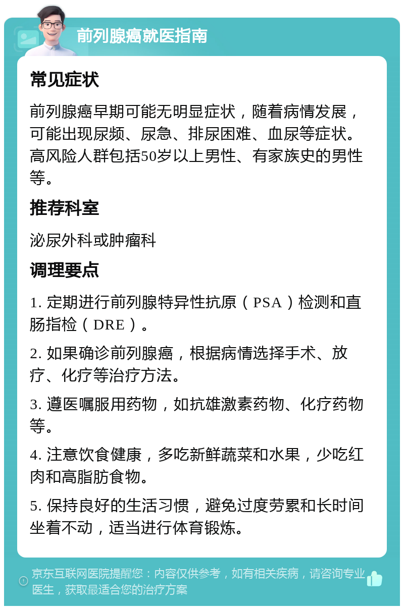 前列腺癌就医指南 常见症状 前列腺癌早期可能无明显症状，随着病情发展，可能出现尿频、尿急、排尿困难、血尿等症状。高风险人群包括50岁以上男性、有家族史的男性等。 推荐科室 泌尿外科或肿瘤科 调理要点 1. 定期进行前列腺特异性抗原（PSA）检测和直肠指检（DRE）。 2. 如果确诊前列腺癌，根据病情选择手术、放疗、化疗等治疗方法。 3. 遵医嘱服用药物，如抗雄激素药物、化疗药物等。 4. 注意饮食健康，多吃新鲜蔬菜和水果，少吃红肉和高脂肪食物。 5. 保持良好的生活习惯，避免过度劳累和长时间坐着不动，适当进行体育锻炼。