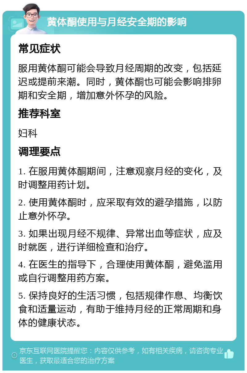 黄体酮使用与月经安全期的影响 常见症状 服用黄体酮可能会导致月经周期的改变，包括延迟或提前来潮。同时，黄体酮也可能会影响排卵期和安全期，增加意外怀孕的风险。 推荐科室 妇科 调理要点 1. 在服用黄体酮期间，注意观察月经的变化，及时调整用药计划。 2. 使用黄体酮时，应采取有效的避孕措施，以防止意外怀孕。 3. 如果出现月经不规律、异常出血等症状，应及时就医，进行详细检查和治疗。 4. 在医生的指导下，合理使用黄体酮，避免滥用或自行调整用药方案。 5. 保持良好的生活习惯，包括规律作息、均衡饮食和适量运动，有助于维持月经的正常周期和身体的健康状态。