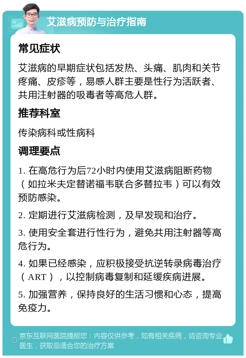 艾滋病预防与治疗指南 常见症状 艾滋病的早期症状包括发热、头痛、肌肉和关节疼痛、皮疹等，易感人群主要是性行为活跃者、共用注射器的吸毒者等高危人群。 推荐科室 传染病科或性病科 调理要点 1. 在高危行为后72小时内使用艾滋病阻断药物（如拉米夫定替诺福韦联合多替拉韦）可以有效预防感染。 2. 定期进行艾滋病检测，及早发现和治疗。 3. 使用安全套进行性行为，避免共用注射器等高危行为。 4. 如果已经感染，应积极接受抗逆转录病毒治疗（ART），以控制病毒复制和延缓疾病进展。 5. 加强营养，保持良好的生活习惯和心态，提高免疫力。