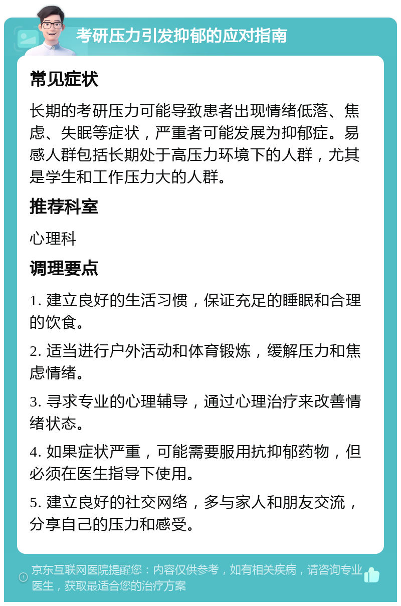 考研压力引发抑郁的应对指南 常见症状 长期的考研压力可能导致患者出现情绪低落、焦虑、失眠等症状，严重者可能发展为抑郁症。易感人群包括长期处于高压力环境下的人群，尤其是学生和工作压力大的人群。 推荐科室 心理科 调理要点 1. 建立良好的生活习惯，保证充足的睡眠和合理的饮食。 2. 适当进行户外活动和体育锻炼，缓解压力和焦虑情绪。 3. 寻求专业的心理辅导，通过心理治疗来改善情绪状态。 4. 如果症状严重，可能需要服用抗抑郁药物，但必须在医生指导下使用。 5. 建立良好的社交网络，多与家人和朋友交流，分享自己的压力和感受。