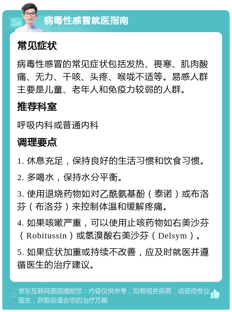 病毒性感冒就医指南 常见症状 病毒性感冒的常见症状包括发热、畏寒、肌肉酸痛、无力、干咳、头疼、喉咙不适等。易感人群主要是儿童、老年人和免疫力较弱的人群。 推荐科室 呼吸内科或普通内科 调理要点 1. 休息充足，保持良好的生活习惯和饮食习惯。 2. 多喝水，保持水分平衡。 3. 使用退烧药物如对乙酰氨基酚（泰诺）或布洛芬（布洛芬）来控制体温和缓解疼痛。 4. 如果咳嗽严重，可以使用止咳药物如右美沙芬（Robitussin）或氢溴酸右美沙芬（Delsym）。 5. 如果症状加重或持续不改善，应及时就医并遵循医生的治疗建议。