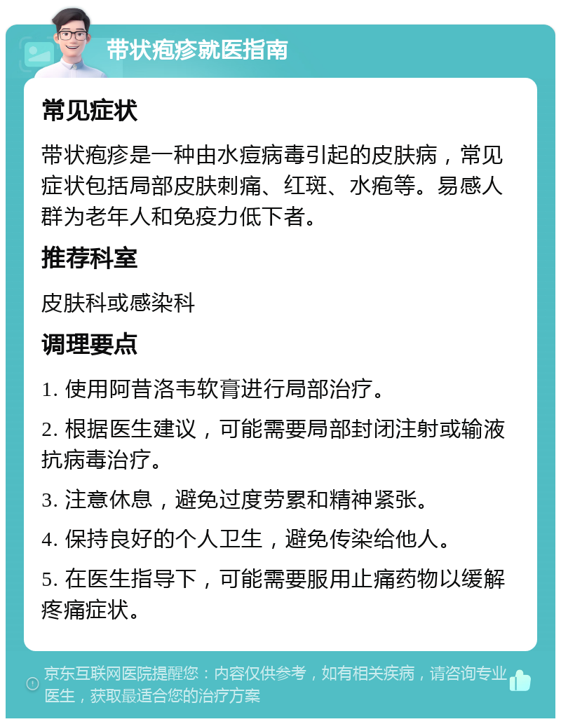 带状疱疹就医指南 常见症状 带状疱疹是一种由水痘病毒引起的皮肤病，常见症状包括局部皮肤刺痛、红斑、水疱等。易感人群为老年人和免疫力低下者。 推荐科室 皮肤科或感染科 调理要点 1. 使用阿昔洛韦软膏进行局部治疗。 2. 根据医生建议，可能需要局部封闭注射或输液抗病毒治疗。 3. 注意休息，避免过度劳累和精神紧张。 4. 保持良好的个人卫生，避免传染给他人。 5. 在医生指导下，可能需要服用止痛药物以缓解疼痛症状。