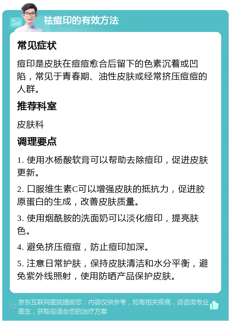 祛痘印的有效方法 常见症状 痘印是皮肤在痘痘愈合后留下的色素沉着或凹陷，常见于青春期、油性皮肤或经常挤压痘痘的人群。 推荐科室 皮肤科 调理要点 1. 使用水杨酸软膏可以帮助去除痘印，促进皮肤更新。 2. 口服维生素C可以增强皮肤的抵抗力，促进胶原蛋白的生成，改善皮肤质量。 3. 使用烟酰胺的洗面奶可以淡化痘印，提亮肤色。 4. 避免挤压痘痘，防止痘印加深。 5. 注意日常护肤，保持皮肤清洁和水分平衡，避免紫外线照射，使用防晒产品保护皮肤。