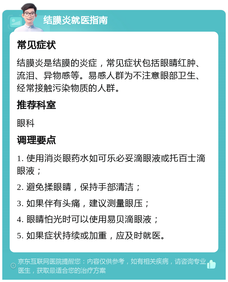 结膜炎就医指南 常见症状 结膜炎是结膜的炎症，常见症状包括眼睛红肿、流泪、异物感等。易感人群为不注意眼部卫生、经常接触污染物质的人群。 推荐科室 眼科 调理要点 1. 使用消炎眼药水如可乐必妥滴眼液或托百士滴眼液； 2. 避免揉眼睛，保持手部清洁； 3. 如果伴有头痛，建议测量眼压； 4. 眼睛怕光时可以使用易贝滴眼液； 5. 如果症状持续或加重，应及时就医。