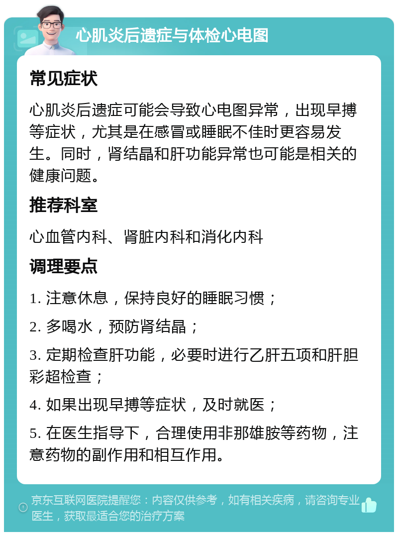 心肌炎后遗症与体检心电图 常见症状 心肌炎后遗症可能会导致心电图异常，出现早搏等症状，尤其是在感冒或睡眠不佳时更容易发生。同时，肾结晶和肝功能异常也可能是相关的健康问题。 推荐科室 心血管内科、肾脏内科和消化内科 调理要点 1. 注意休息，保持良好的睡眠习惯； 2. 多喝水，预防肾结晶； 3. 定期检查肝功能，必要时进行乙肝五项和肝胆彩超检查； 4. 如果出现早搏等症状，及时就医； 5. 在医生指导下，合理使用非那雄胺等药物，注意药物的副作用和相互作用。