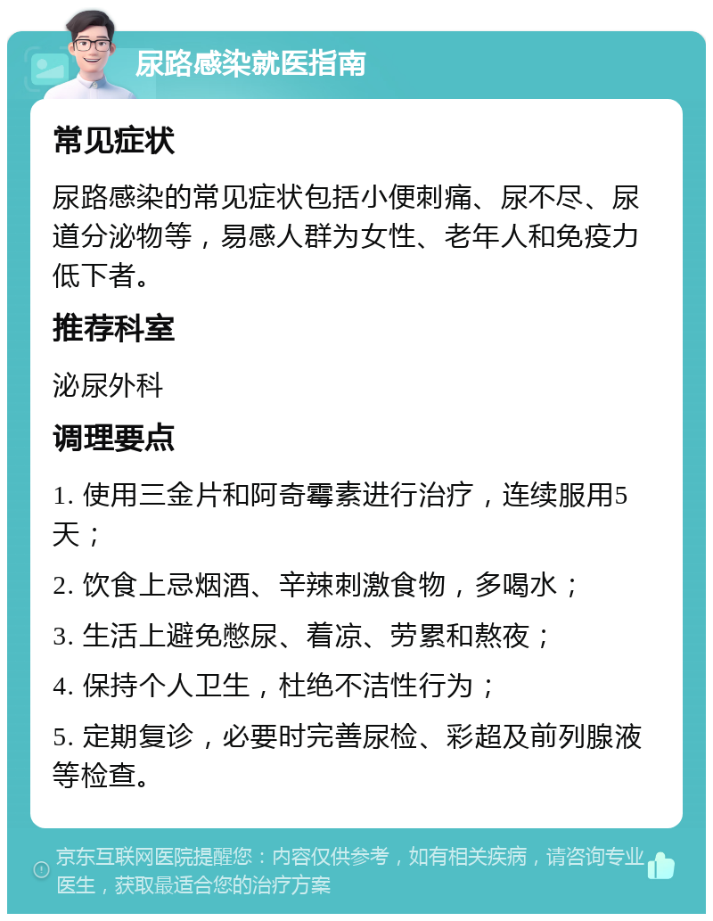 尿路感染就医指南 常见症状 尿路感染的常见症状包括小便刺痛、尿不尽、尿道分泌物等，易感人群为女性、老年人和免疫力低下者。 推荐科室 泌尿外科 调理要点 1. 使用三金片和阿奇霉素进行治疗，连续服用5天； 2. 饮食上忌烟酒、辛辣刺激食物，多喝水； 3. 生活上避免憋尿、着凉、劳累和熬夜； 4. 保持个人卫生，杜绝不洁性行为； 5. 定期复诊，必要时完善尿检、彩超及前列腺液等检查。