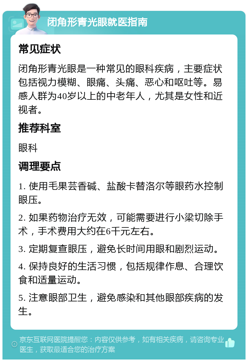 闭角形青光眼就医指南 常见症状 闭角形青光眼是一种常见的眼科疾病，主要症状包括视力模糊、眼痛、头痛、恶心和呕吐等。易感人群为40岁以上的中老年人，尤其是女性和近视者。 推荐科室 眼科 调理要点 1. 使用毛果芸香碱、盐酸卡替洛尔等眼药水控制眼压。 2. 如果药物治疗无效，可能需要进行小梁切除手术，手术费用大约在6千元左右。 3. 定期复查眼压，避免长时间用眼和剧烈运动。 4. 保持良好的生活习惯，包括规律作息、合理饮食和适量运动。 5. 注意眼部卫生，避免感染和其他眼部疾病的发生。