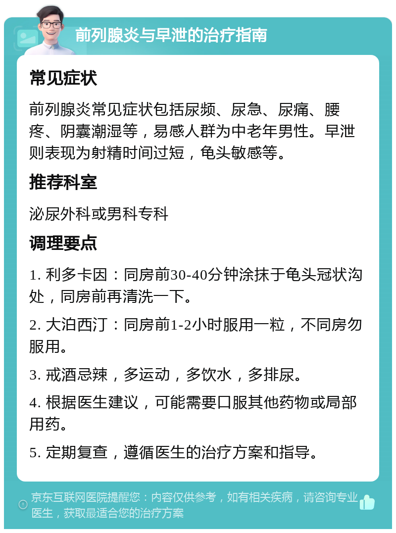 前列腺炎与早泄的治疗指南 常见症状 前列腺炎常见症状包括尿频、尿急、尿痛、腰疼、阴囊潮湿等，易感人群为中老年男性。早泄则表现为射精时间过短，龟头敏感等。 推荐科室 泌尿外科或男科专科 调理要点 1. 利多卡因：同房前30-40分钟涂抹于龟头冠状沟处，同房前再清洗一下。 2. 大泊西汀：同房前1-2小时服用一粒，不同房勿服用。 3. 戒酒忌辣，多运动，多饮水，多排尿。 4. 根据医生建议，可能需要口服其他药物或局部用药。 5. 定期复查，遵循医生的治疗方案和指导。