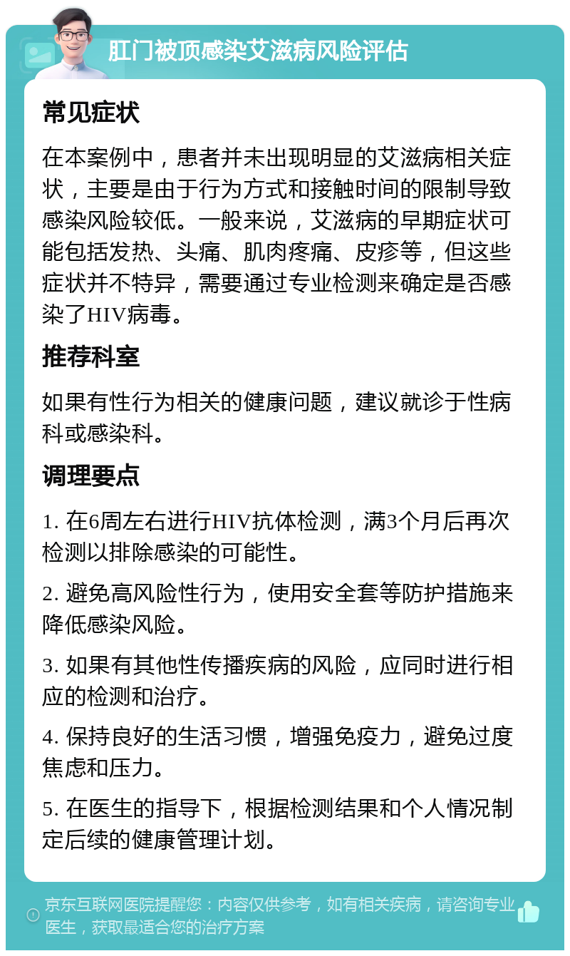 肛门被顶感染艾滋病风险评估 常见症状 在本案例中，患者并未出现明显的艾滋病相关症状，主要是由于行为方式和接触时间的限制导致感染风险较低。一般来说，艾滋病的早期症状可能包括发热、头痛、肌肉疼痛、皮疹等，但这些症状并不特异，需要通过专业检测来确定是否感染了HIV病毒。 推荐科室 如果有性行为相关的健康问题，建议就诊于性病科或感染科。 调理要点 1. 在6周左右进行HIV抗体检测，满3个月后再次检测以排除感染的可能性。 2. 避免高风险性行为，使用安全套等防护措施来降低感染风险。 3. 如果有其他性传播疾病的风险，应同时进行相应的检测和治疗。 4. 保持良好的生活习惯，增强免疫力，避免过度焦虑和压力。 5. 在医生的指导下，根据检测结果和个人情况制定后续的健康管理计划。