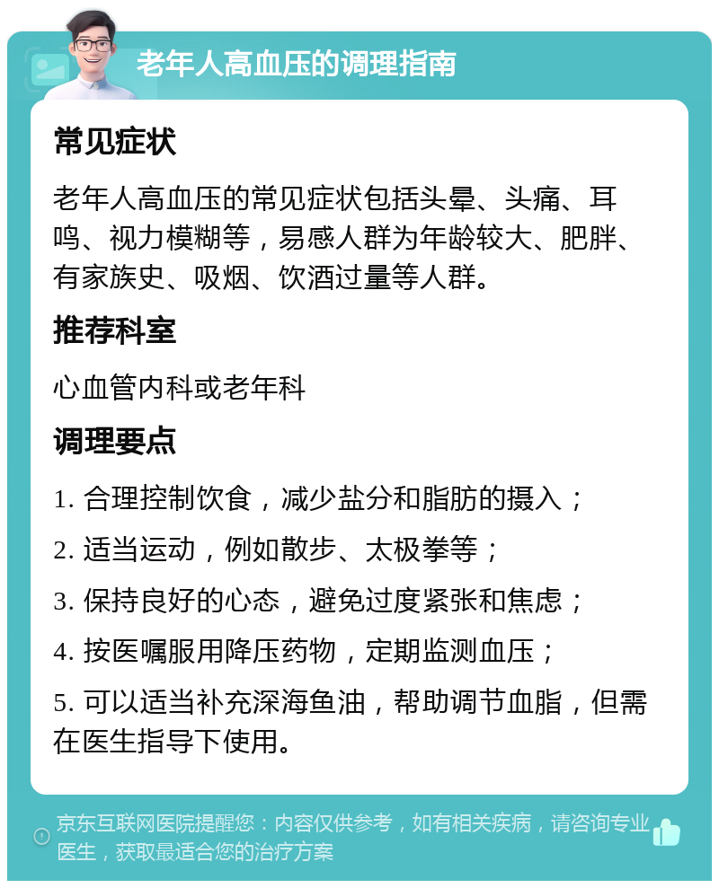 老年人高血压的调理指南 常见症状 老年人高血压的常见症状包括头晕、头痛、耳鸣、视力模糊等，易感人群为年龄较大、肥胖、有家族史、吸烟、饮酒过量等人群。 推荐科室 心血管内科或老年科 调理要点 1. 合理控制饮食，减少盐分和脂肪的摄入； 2. 适当运动，例如散步、太极拳等； 3. 保持良好的心态，避免过度紧张和焦虑； 4. 按医嘱服用降压药物，定期监测血压； 5. 可以适当补充深海鱼油，帮助调节血脂，但需在医生指导下使用。