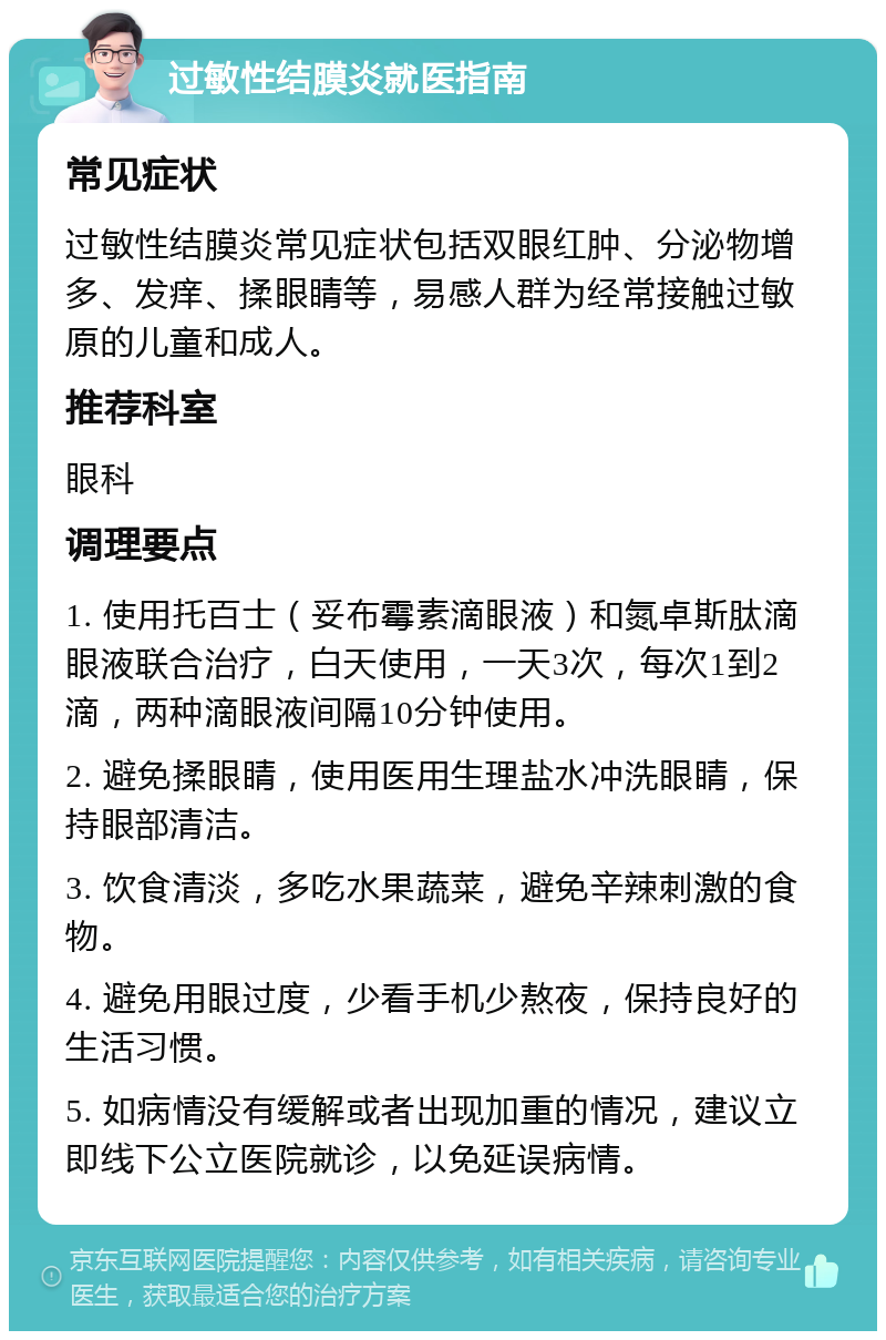 过敏性结膜炎就医指南 常见症状 过敏性结膜炎常见症状包括双眼红肿、分泌物增多、发痒、揉眼睛等，易感人群为经常接触过敏原的儿童和成人。 推荐科室 眼科 调理要点 1. 使用托百士（妥布霉素滴眼液）和氮卓斯肽滴眼液联合治疗，白天使用，一天3次，每次1到2滴，两种滴眼液间隔10分钟使用。 2. 避免揉眼睛，使用医用生理盐水冲洗眼睛，保持眼部清洁。 3. 饮食清淡，多吃水果蔬菜，避免辛辣刺激的食物。 4. 避免用眼过度，少看手机少熬夜，保持良好的生活习惯。 5. 如病情没有缓解或者出现加重的情况，建议立即线下公立医院就诊，以免延误病情。