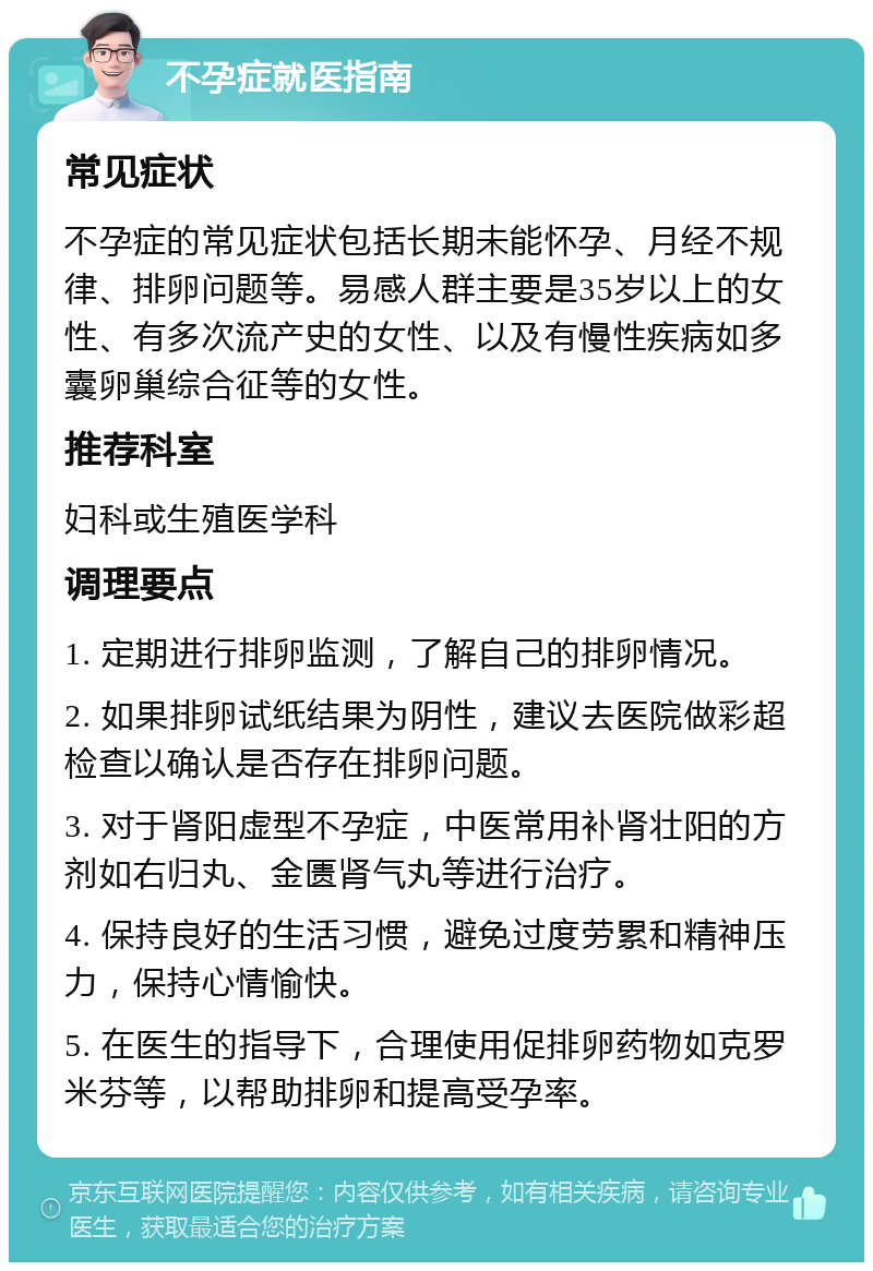 不孕症就医指南 常见症状 不孕症的常见症状包括长期未能怀孕、月经不规律、排卵问题等。易感人群主要是35岁以上的女性、有多次流产史的女性、以及有慢性疾病如多囊卵巢综合征等的女性。 推荐科室 妇科或生殖医学科 调理要点 1. 定期进行排卵监测，了解自己的排卵情况。 2. 如果排卵试纸结果为阴性，建议去医院做彩超检查以确认是否存在排卵问题。 3. 对于肾阳虚型不孕症，中医常用补肾壮阳的方剂如右归丸、金匮肾气丸等进行治疗。 4. 保持良好的生活习惯，避免过度劳累和精神压力，保持心情愉快。 5. 在医生的指导下，合理使用促排卵药物如克罗米芬等，以帮助排卵和提高受孕率。