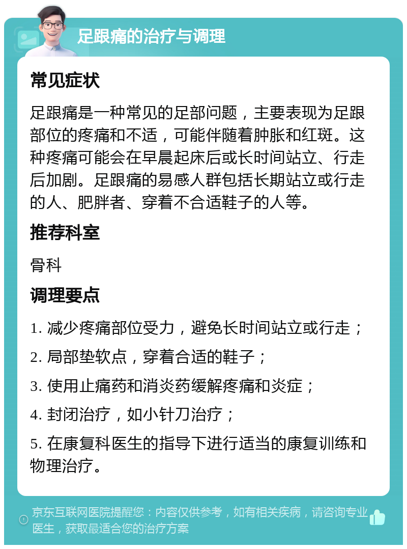 足跟痛的治疗与调理 常见症状 足跟痛是一种常见的足部问题，主要表现为足跟部位的疼痛和不适，可能伴随着肿胀和红斑。这种疼痛可能会在早晨起床后或长时间站立、行走后加剧。足跟痛的易感人群包括长期站立或行走的人、肥胖者、穿着不合适鞋子的人等。 推荐科室 骨科 调理要点 1. 减少疼痛部位受力，避免长时间站立或行走； 2. 局部垫软点，穿着合适的鞋子； 3. 使用止痛药和消炎药缓解疼痛和炎症； 4. 封闭治疗，如小针刀治疗； 5. 在康复科医生的指导下进行适当的康复训练和物理治疗。