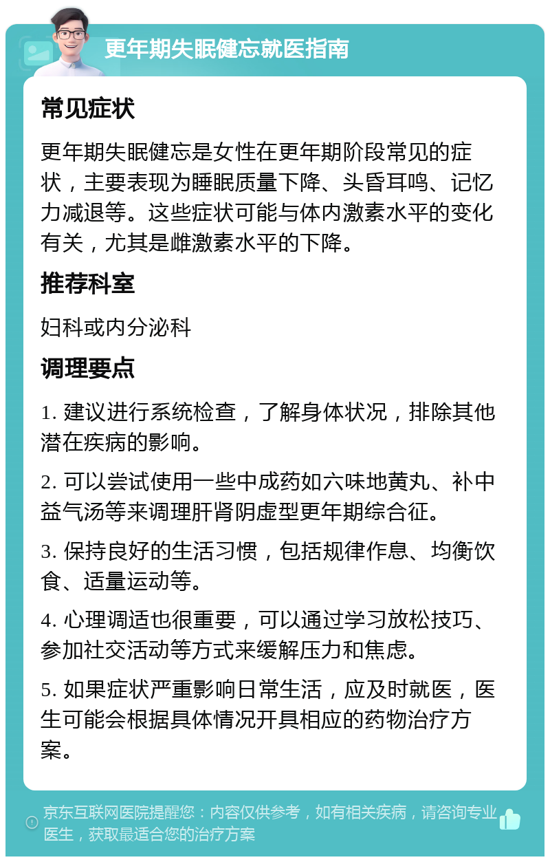 更年期失眠健忘就医指南 常见症状 更年期失眠健忘是女性在更年期阶段常见的症状，主要表现为睡眠质量下降、头昏耳鸣、记忆力减退等。这些症状可能与体内激素水平的变化有关，尤其是雌激素水平的下降。 推荐科室 妇科或内分泌科 调理要点 1. 建议进行系统检查，了解身体状况，排除其他潜在疾病的影响。 2. 可以尝试使用一些中成药如六味地黄丸、补中益气汤等来调理肝肾阴虚型更年期综合征。 3. 保持良好的生活习惯，包括规律作息、均衡饮食、适量运动等。 4. 心理调适也很重要，可以通过学习放松技巧、参加社交活动等方式来缓解压力和焦虑。 5. 如果症状严重影响日常生活，应及时就医，医生可能会根据具体情况开具相应的药物治疗方案。