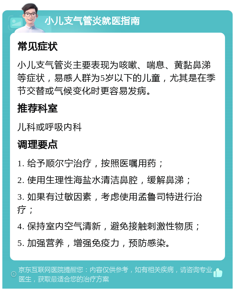 小儿支气管炎就医指南 常见症状 小儿支气管炎主要表现为咳嗽、喘息、黄黏鼻涕等症状，易感人群为5岁以下的儿童，尤其是在季节交替或气候变化时更容易发病。 推荐科室 儿科或呼吸内科 调理要点 1. 给予顺尔宁治疗，按照医嘱用药； 2. 使用生理性海盐水清洁鼻腔，缓解鼻涕； 3. 如果有过敏因素，考虑使用孟鲁司特进行治疗； 4. 保持室内空气清新，避免接触刺激性物质； 5. 加强营养，增强免疫力，预防感染。