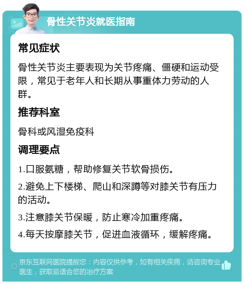 骨性关节炎就医指南 常见症状 骨性关节炎主要表现为关节疼痛、僵硬和运动受限，常见于老年人和长期从事重体力劳动的人群。 推荐科室 骨科或风湿免疫科 调理要点 1.口服氨糖，帮助修复关节软骨损伤。 2.避免上下楼梯、爬山和深蹲等对膝关节有压力的活动。 3.注意膝关节保暖，防止寒冷加重疼痛。 4.每天按摩膝关节，促进血液循环，缓解疼痛。