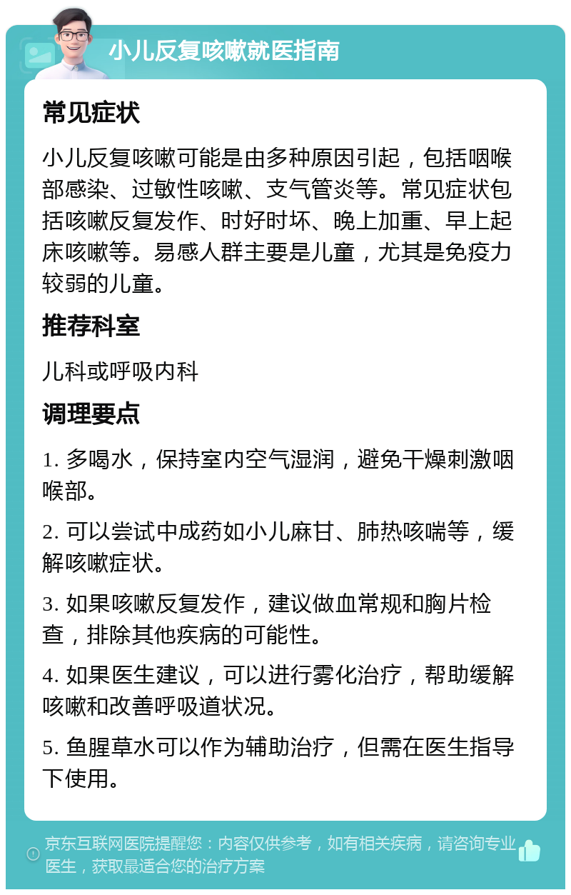 小儿反复咳嗽就医指南 常见症状 小儿反复咳嗽可能是由多种原因引起，包括咽喉部感染、过敏性咳嗽、支气管炎等。常见症状包括咳嗽反复发作、时好时坏、晚上加重、早上起床咳嗽等。易感人群主要是儿童，尤其是免疫力较弱的儿童。 推荐科室 儿科或呼吸内科 调理要点 1. 多喝水，保持室内空气湿润，避免干燥刺激咽喉部。 2. 可以尝试中成药如小儿麻甘、肺热咳喘等，缓解咳嗽症状。 3. 如果咳嗽反复发作，建议做血常规和胸片检查，排除其他疾病的可能性。 4. 如果医生建议，可以进行雾化治疗，帮助缓解咳嗽和改善呼吸道状况。 5. 鱼腥草水可以作为辅助治疗，但需在医生指导下使用。