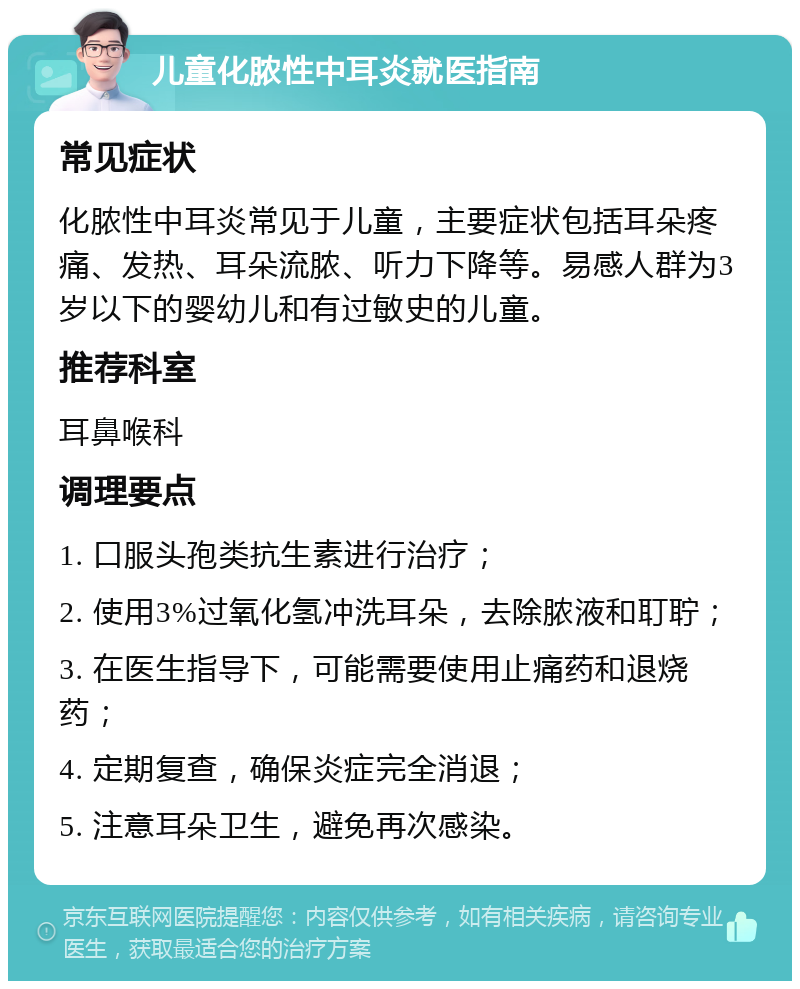 儿童化脓性中耳炎就医指南 常见症状 化脓性中耳炎常见于儿童，主要症状包括耳朵疼痛、发热、耳朵流脓、听力下降等。易感人群为3岁以下的婴幼儿和有过敏史的儿童。 推荐科室 耳鼻喉科 调理要点 1. 口服头孢类抗生素进行治疗； 2. 使用3%过氧化氢冲洗耳朵，去除脓液和耵聍； 3. 在医生指导下，可能需要使用止痛药和退烧药； 4. 定期复查，确保炎症完全消退； 5. 注意耳朵卫生，避免再次感染。