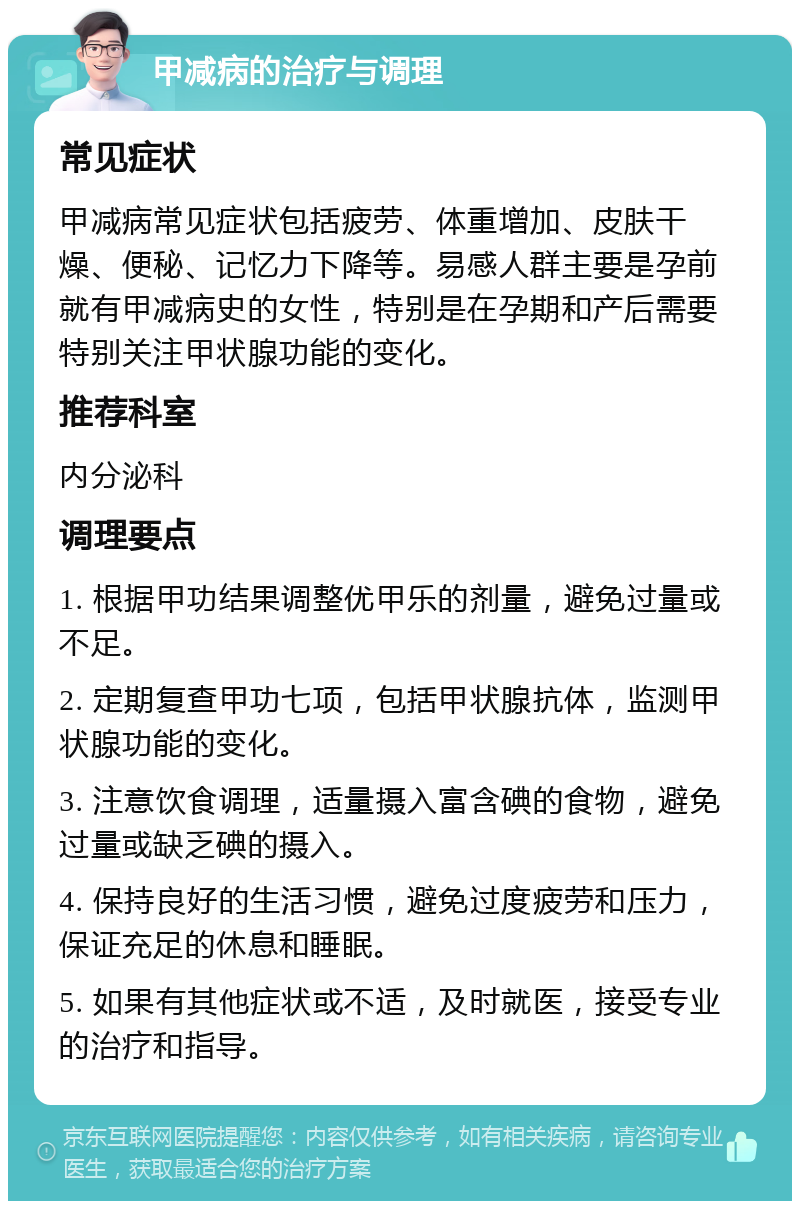 甲减病的治疗与调理 常见症状 甲减病常见症状包括疲劳、体重增加、皮肤干燥、便秘、记忆力下降等。易感人群主要是孕前就有甲减病史的女性，特别是在孕期和产后需要特别关注甲状腺功能的变化。 推荐科室 内分泌科 调理要点 1. 根据甲功结果调整优甲乐的剂量，避免过量或不足。 2. 定期复查甲功七项，包括甲状腺抗体，监测甲状腺功能的变化。 3. 注意饮食调理，适量摄入富含碘的食物，避免过量或缺乏碘的摄入。 4. 保持良好的生活习惯，避免过度疲劳和压力，保证充足的休息和睡眠。 5. 如果有其他症状或不适，及时就医，接受专业的治疗和指导。