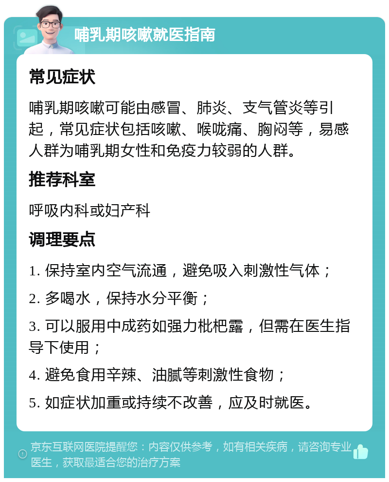 哺乳期咳嗽就医指南 常见症状 哺乳期咳嗽可能由感冒、肺炎、支气管炎等引起，常见症状包括咳嗽、喉咙痛、胸闷等，易感人群为哺乳期女性和免疫力较弱的人群。 推荐科室 呼吸内科或妇产科 调理要点 1. 保持室内空气流通，避免吸入刺激性气体； 2. 多喝水，保持水分平衡； 3. 可以服用中成药如强力枇杷露，但需在医生指导下使用； 4. 避免食用辛辣、油腻等刺激性食物； 5. 如症状加重或持续不改善，应及时就医。