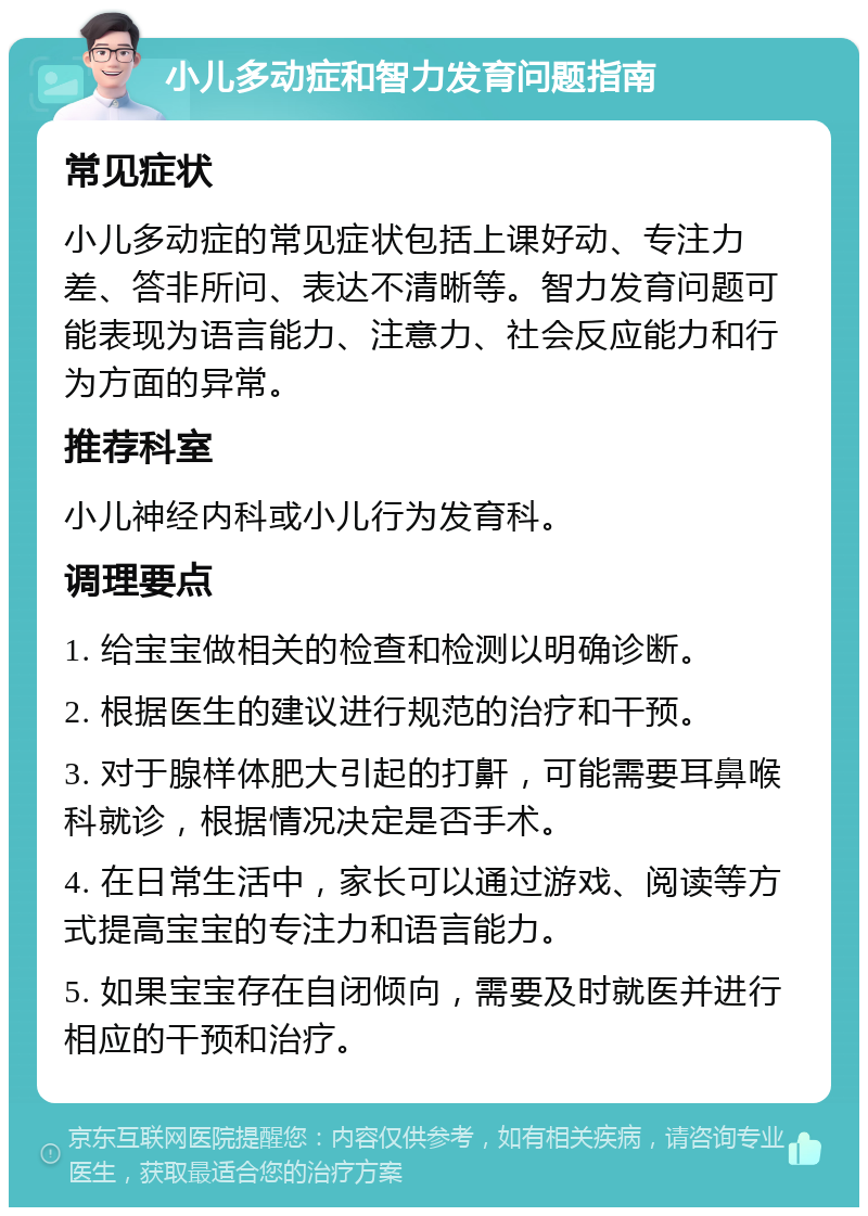 小儿多动症和智力发育问题指南 常见症状 小儿多动症的常见症状包括上课好动、专注力差、答非所问、表达不清晰等。智力发育问题可能表现为语言能力、注意力、社会反应能力和行为方面的异常。 推荐科室 小儿神经内科或小儿行为发育科。 调理要点 1. 给宝宝做相关的检查和检测以明确诊断。 2. 根据医生的建议进行规范的治疗和干预。 3. 对于腺样体肥大引起的打鼾，可能需要耳鼻喉科就诊，根据情况决定是否手术。 4. 在日常生活中，家长可以通过游戏、阅读等方式提高宝宝的专注力和语言能力。 5. 如果宝宝存在自闭倾向，需要及时就医并进行相应的干预和治疗。