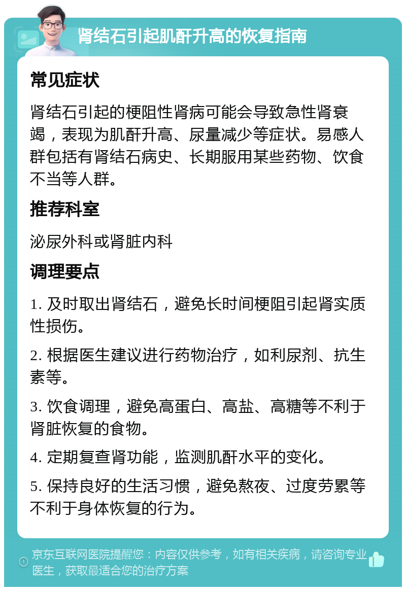 肾结石引起肌酐升高的恢复指南 常见症状 肾结石引起的梗阻性肾病可能会导致急性肾衰竭，表现为肌酐升高、尿量减少等症状。易感人群包括有肾结石病史、长期服用某些药物、饮食不当等人群。 推荐科室 泌尿外科或肾脏内科 调理要点 1. 及时取出肾结石，避免长时间梗阻引起肾实质性损伤。 2. 根据医生建议进行药物治疗，如利尿剂、抗生素等。 3. 饮食调理，避免高蛋白、高盐、高糖等不利于肾脏恢复的食物。 4. 定期复查肾功能，监测肌酐水平的变化。 5. 保持良好的生活习惯，避免熬夜、过度劳累等不利于身体恢复的行为。