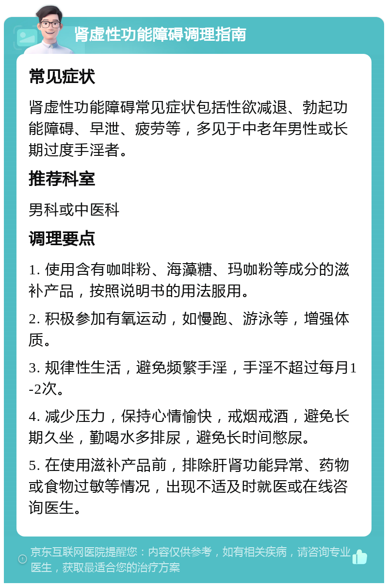 肾虚性功能障碍调理指南 常见症状 肾虚性功能障碍常见症状包括性欲减退、勃起功能障碍、早泄、疲劳等，多见于中老年男性或长期过度手淫者。 推荐科室 男科或中医科 调理要点 1. 使用含有咖啡粉、海藻糖、玛咖粉等成分的滋补产品，按照说明书的用法服用。 2. 积极参加有氧运动，如慢跑、游泳等，增强体质。 3. 规律性生活，避免频繁手淫，手淫不超过每月1-2次。 4. 减少压力，保持心情愉快，戒烟戒酒，避免长期久坐，勤喝水多排尿，避免长时间憋尿。 5. 在使用滋补产品前，排除肝肾功能异常、药物或食物过敏等情况，出现不适及时就医或在线咨询医生。