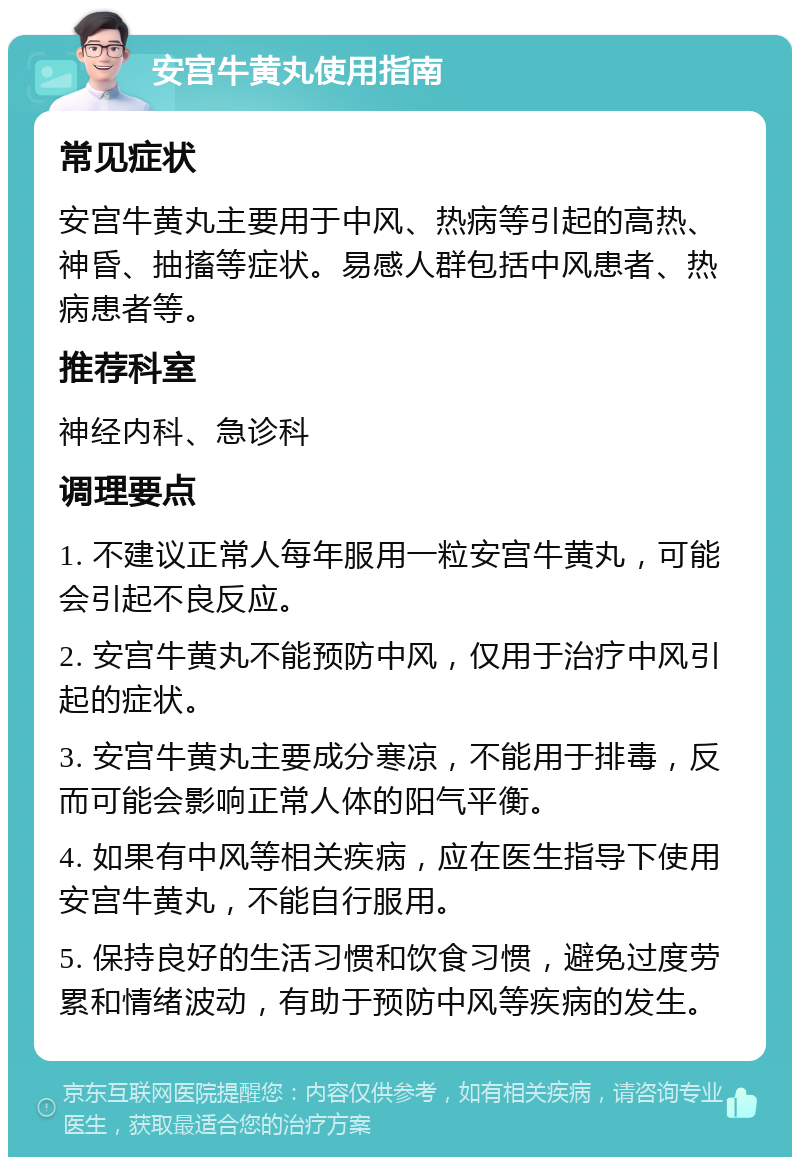 安宫牛黄丸使用指南 常见症状 安宫牛黄丸主要用于中风、热病等引起的高热、神昏、抽搐等症状。易感人群包括中风患者、热病患者等。 推荐科室 神经内科、急诊科 调理要点 1. 不建议正常人每年服用一粒安宫牛黄丸，可能会引起不良反应。 2. 安宫牛黄丸不能预防中风，仅用于治疗中风引起的症状。 3. 安宫牛黄丸主要成分寒凉，不能用于排毒，反而可能会影响正常人体的阳气平衡。 4. 如果有中风等相关疾病，应在医生指导下使用安宫牛黄丸，不能自行服用。 5. 保持良好的生活习惯和饮食习惯，避免过度劳累和情绪波动，有助于预防中风等疾病的发生。