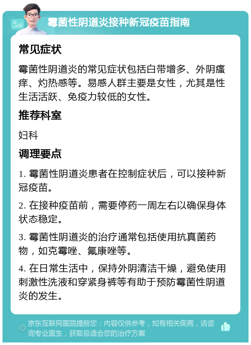 霉菌性阴道炎接种新冠疫苗指南 常见症状 霉菌性阴道炎的常见症状包括白带增多、外阴瘙痒、灼热感等。易感人群主要是女性，尤其是性生活活跃、免疫力较低的女性。 推荐科室 妇科 调理要点 1. 霉菌性阴道炎患者在控制症状后，可以接种新冠疫苗。 2. 在接种疫苗前，需要停药一周左右以确保身体状态稳定。 3. 霉菌性阴道炎的治疗通常包括使用抗真菌药物，如克霉唑、氟康唑等。 4. 在日常生活中，保持外阴清洁干燥，避免使用刺激性洗液和穿紧身裤等有助于预防霉菌性阴道炎的发生。