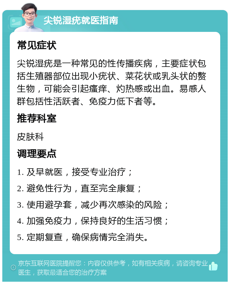 尖锐湿疣就医指南 常见症状 尖锐湿疣是一种常见的性传播疾病，主要症状包括生殖器部位出现小疣状、菜花状或乳头状的赘生物，可能会引起瘙痒、灼热感或出血。易感人群包括性活跃者、免疫力低下者等。 推荐科室 皮肤科 调理要点 1. 及早就医，接受专业治疗； 2. 避免性行为，直至完全康复； 3. 使用避孕套，减少再次感染的风险； 4. 加强免疫力，保持良好的生活习惯； 5. 定期复查，确保病情完全消失。