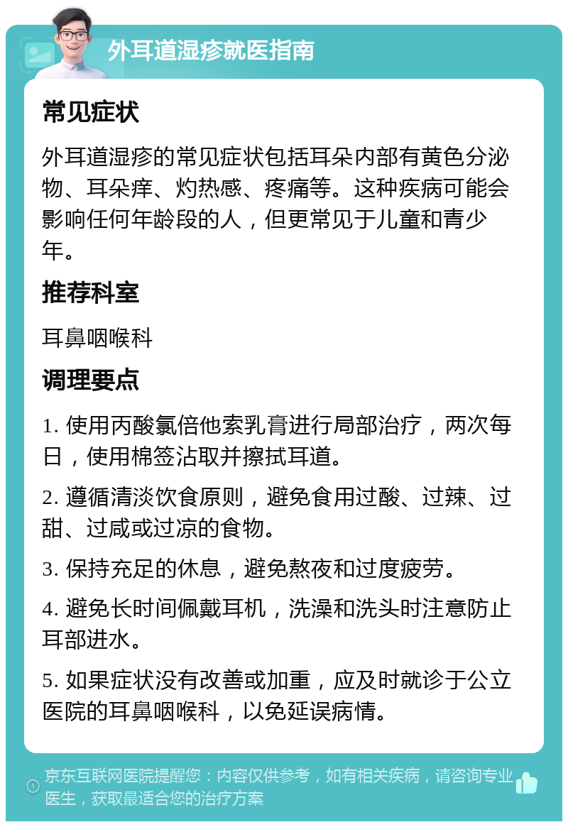 外耳道湿疹就医指南 常见症状 外耳道湿疹的常见症状包括耳朵内部有黄色分泌物、耳朵痒、灼热感、疼痛等。这种疾病可能会影响任何年龄段的人，但更常见于儿童和青少年。 推荐科室 耳鼻咽喉科 调理要点 1. 使用丙酸氯倍他索乳膏进行局部治疗，两次每日，使用棉签沾取并擦拭耳道。 2. 遵循清淡饮食原则，避免食用过酸、过辣、过甜、过咸或过凉的食物。 3. 保持充足的休息，避免熬夜和过度疲劳。 4. 避免长时间佩戴耳机，洗澡和洗头时注意防止耳部进水。 5. 如果症状没有改善或加重，应及时就诊于公立医院的耳鼻咽喉科，以免延误病情。