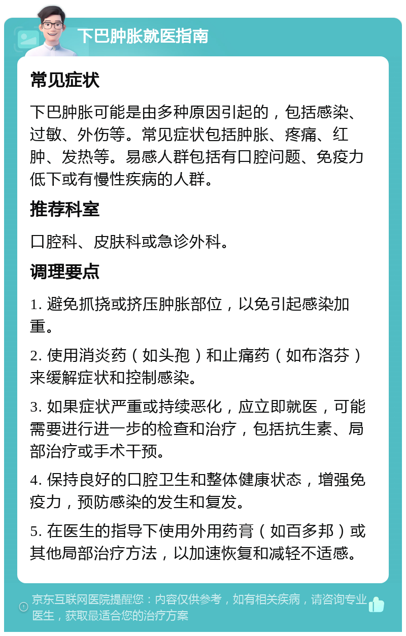 下巴肿胀就医指南 常见症状 下巴肿胀可能是由多种原因引起的，包括感染、过敏、外伤等。常见症状包括肿胀、疼痛、红肿、发热等。易感人群包括有口腔问题、免疫力低下或有慢性疾病的人群。 推荐科室 口腔科、皮肤科或急诊外科。 调理要点 1. 避免抓挠或挤压肿胀部位，以免引起感染加重。 2. 使用消炎药（如头孢）和止痛药（如布洛芬）来缓解症状和控制感染。 3. 如果症状严重或持续恶化，应立即就医，可能需要进行进一步的检查和治疗，包括抗生素、局部治疗或手术干预。 4. 保持良好的口腔卫生和整体健康状态，增强免疫力，预防感染的发生和复发。 5. 在医生的指导下使用外用药膏（如百多邦）或其他局部治疗方法，以加速恢复和减轻不适感。