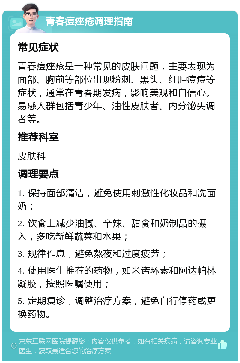 青春痘痤疮调理指南 常见症状 青春痘痤疮是一种常见的皮肤问题，主要表现为面部、胸前等部位出现粉刺、黑头、红肿痘痘等症状，通常在青春期发病，影响美观和自信心。易感人群包括青少年、油性皮肤者、内分泌失调者等。 推荐科室 皮肤科 调理要点 1. 保持面部清洁，避免使用刺激性化妆品和洗面奶； 2. 饮食上减少油腻、辛辣、甜食和奶制品的摄入，多吃新鲜蔬菜和水果； 3. 规律作息，避免熬夜和过度疲劳； 4. 使用医生推荐的药物，如米诺环素和阿达帕林凝胶，按照医嘱使用； 5. 定期复诊，调整治疗方案，避免自行停药或更换药物。