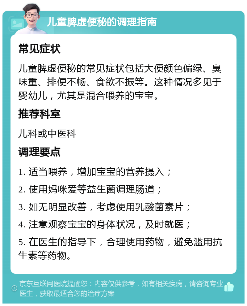 儿童脾虚便秘的调理指南 常见症状 儿童脾虚便秘的常见症状包括大便颜色偏绿、臭味重、排便不畅、食欲不振等。这种情况多见于婴幼儿，尤其是混合喂养的宝宝。 推荐科室 儿科或中医科 调理要点 1. 适当喂养，增加宝宝的营养摄入； 2. 使用妈咪爱等益生菌调理肠道； 3. 如无明显改善，考虑使用乳酸菌素片； 4. 注意观察宝宝的身体状况，及时就医； 5. 在医生的指导下，合理使用药物，避免滥用抗生素等药物。