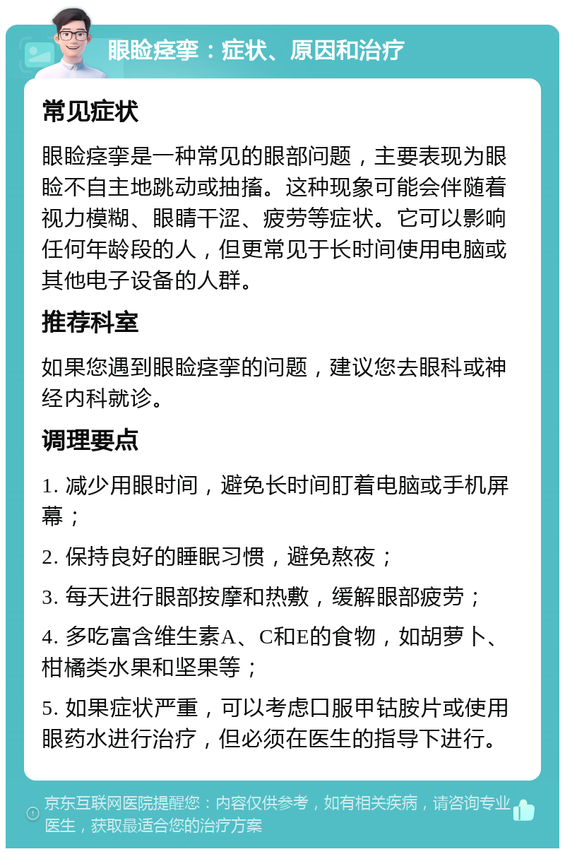 眼睑痉挛：症状、原因和治疗 常见症状 眼睑痉挛是一种常见的眼部问题，主要表现为眼睑不自主地跳动或抽搐。这种现象可能会伴随着视力模糊、眼睛干涩、疲劳等症状。它可以影响任何年龄段的人，但更常见于长时间使用电脑或其他电子设备的人群。 推荐科室 如果您遇到眼睑痉挛的问题，建议您去眼科或神经内科就诊。 调理要点 1. 减少用眼时间，避免长时间盯着电脑或手机屏幕； 2. 保持良好的睡眠习惯，避免熬夜； 3. 每天进行眼部按摩和热敷，缓解眼部疲劳； 4. 多吃富含维生素A、C和E的食物，如胡萝卜、柑橘类水果和坚果等； 5. 如果症状严重，可以考虑口服甲钴胺片或使用眼药水进行治疗，但必须在医生的指导下进行。