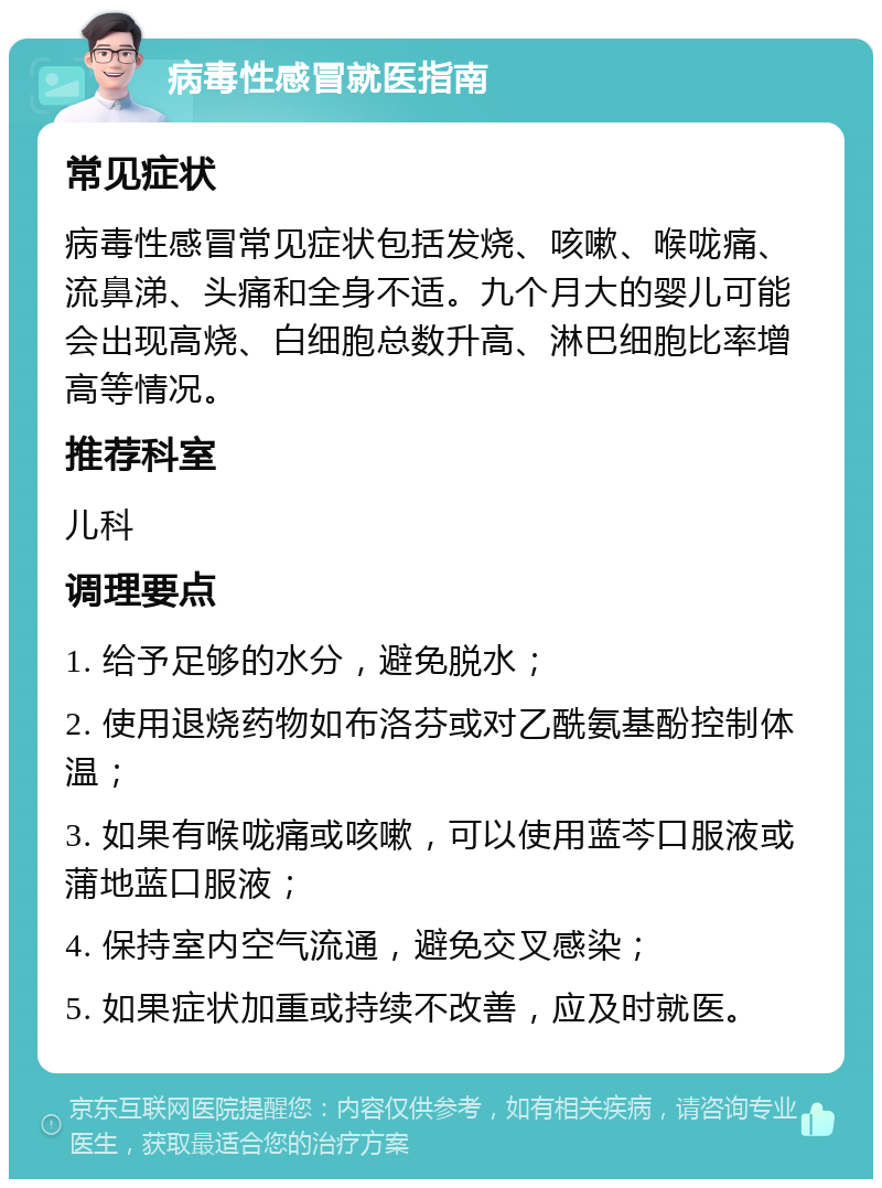 病毒性感冒就医指南 常见症状 病毒性感冒常见症状包括发烧、咳嗽、喉咙痛、流鼻涕、头痛和全身不适。九个月大的婴儿可能会出现高烧、白细胞总数升高、淋巴细胞比率增高等情况。 推荐科室 儿科 调理要点 1. 给予足够的水分，避免脱水； 2. 使用退烧药物如布洛芬或对乙酰氨基酚控制体温； 3. 如果有喉咙痛或咳嗽，可以使用蓝芩口服液或蒲地蓝口服液； 4. 保持室内空气流通，避免交叉感染； 5. 如果症状加重或持续不改善，应及时就医。