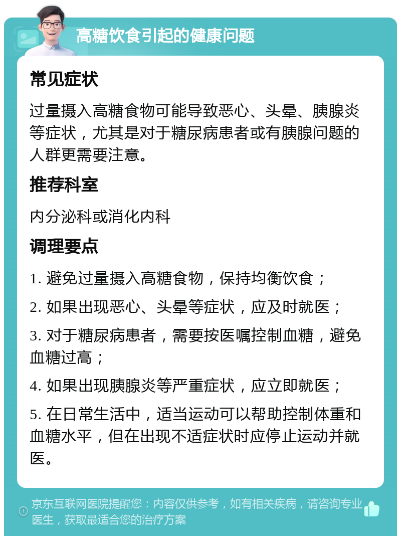 高糖饮食引起的健康问题 常见症状 过量摄入高糖食物可能导致恶心、头晕、胰腺炎等症状，尤其是对于糖尿病患者或有胰腺问题的人群更需要注意。 推荐科室 内分泌科或消化内科 调理要点 1. 避免过量摄入高糖食物，保持均衡饮食； 2. 如果出现恶心、头晕等症状，应及时就医； 3. 对于糖尿病患者，需要按医嘱控制血糖，避免血糖过高； 4. 如果出现胰腺炎等严重症状，应立即就医； 5. 在日常生活中，适当运动可以帮助控制体重和血糖水平，但在出现不适症状时应停止运动并就医。