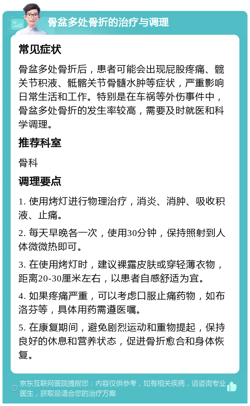 骨盆多处骨折的治疗与调理 常见症状 骨盆多处骨折后，患者可能会出现屁股疼痛、髋关节积液、骶髂关节骨髓水肿等症状，严重影响日常生活和工作。特别是在车祸等外伤事件中，骨盆多处骨折的发生率较高，需要及时就医和科学调理。 推荐科室 骨科 调理要点 1. 使用烤灯进行物理治疗，消炎、消肿、吸收积液、止痛。 2. 每天早晚各一次，使用30分钟，保持照射到人体微微热即可。 3. 在使用烤灯时，建议裸露皮肤或穿轻薄衣物，距离20-30厘米左右，以患者自感舒适为宜。 4. 如果疼痛严重，可以考虑口服止痛药物，如布洛芬等，具体用药需遵医嘱。 5. 在康复期间，避免剧烈运动和重物提起，保持良好的休息和营养状态，促进骨折愈合和身体恢复。