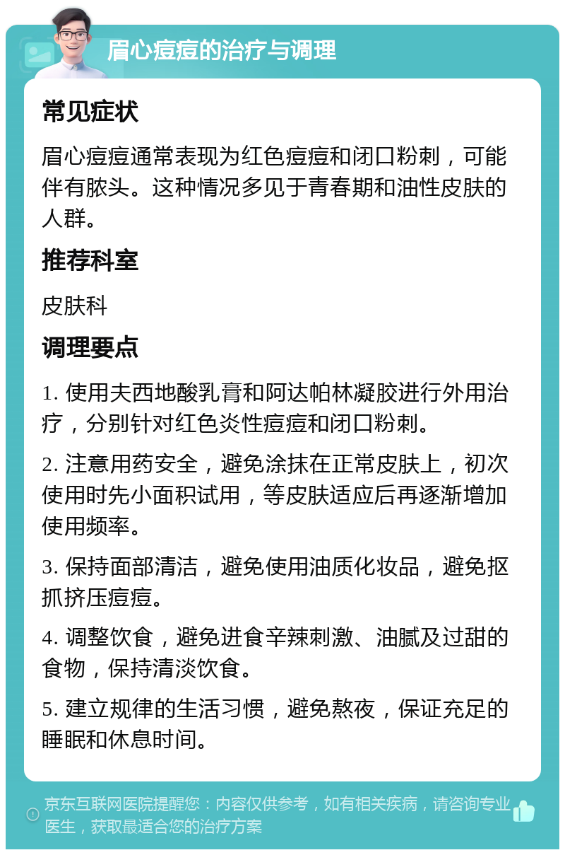 眉心痘痘的治疗与调理 常见症状 眉心痘痘通常表现为红色痘痘和闭口粉刺，可能伴有脓头。这种情况多见于青春期和油性皮肤的人群。 推荐科室 皮肤科 调理要点 1. 使用夫西地酸乳膏和阿达帕林凝胶进行外用治疗，分别针对红色炎性痘痘和闭口粉刺。 2. 注意用药安全，避免涂抹在正常皮肤上，初次使用时先小面积试用，等皮肤适应后再逐渐增加使用频率。 3. 保持面部清洁，避免使用油质化妆品，避免抠抓挤压痘痘。 4. 调整饮食，避免进食辛辣刺激、油腻及过甜的食物，保持清淡饮食。 5. 建立规律的生活习惯，避免熬夜，保证充足的睡眠和休息时间。