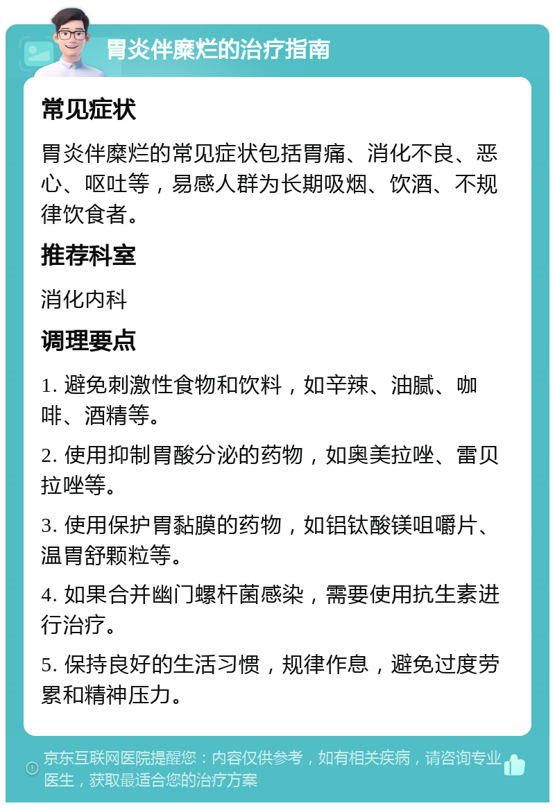 胃炎伴糜烂的治疗指南 常见症状 胃炎伴糜烂的常见症状包括胃痛、消化不良、恶心、呕吐等，易感人群为长期吸烟、饮酒、不规律饮食者。 推荐科室 消化内科 调理要点 1. 避免刺激性食物和饮料，如辛辣、油腻、咖啡、酒精等。 2. 使用抑制胃酸分泌的药物，如奥美拉唑、雷贝拉唑等。 3. 使用保护胃黏膜的药物，如铝钛酸镁咀嚼片、温胃舒颗粒等。 4. 如果合并幽门螺杆菌感染，需要使用抗生素进行治疗。 5. 保持良好的生活习惯，规律作息，避免过度劳累和精神压力。