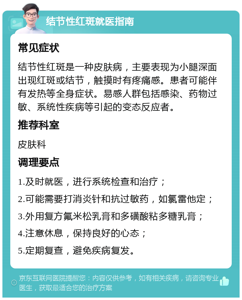 结节性红斑就医指南 常见症状 结节性红斑是一种皮肤病，主要表现为小腿深面出现红斑或结节，触摸时有疼痛感。患者可能伴有发热等全身症状。易感人群包括感染、药物过敏、系统性疾病等引起的变态反应者。 推荐科室 皮肤科 调理要点 1.及时就医，进行系统检查和治疗； 2.可能需要打消炎针和抗过敏药，如氯雷他定； 3.外用复方氟米松乳膏和多磺酸粘多糖乳膏； 4.注意休息，保持良好的心态； 5.定期复查，避免疾病复发。