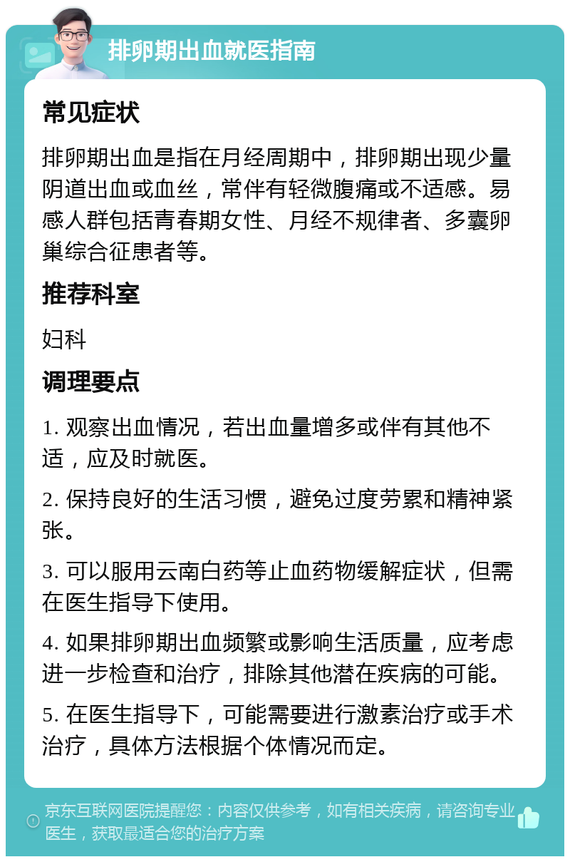 排卵期出血就医指南 常见症状 排卵期出血是指在月经周期中，排卵期出现少量阴道出血或血丝，常伴有轻微腹痛或不适感。易感人群包括青春期女性、月经不规律者、多囊卵巢综合征患者等。 推荐科室 妇科 调理要点 1. 观察出血情况，若出血量增多或伴有其他不适，应及时就医。 2. 保持良好的生活习惯，避免过度劳累和精神紧张。 3. 可以服用云南白药等止血药物缓解症状，但需在医生指导下使用。 4. 如果排卵期出血频繁或影响生活质量，应考虑进一步检查和治疗，排除其他潜在疾病的可能。 5. 在医生指导下，可能需要进行激素治疗或手术治疗，具体方法根据个体情况而定。