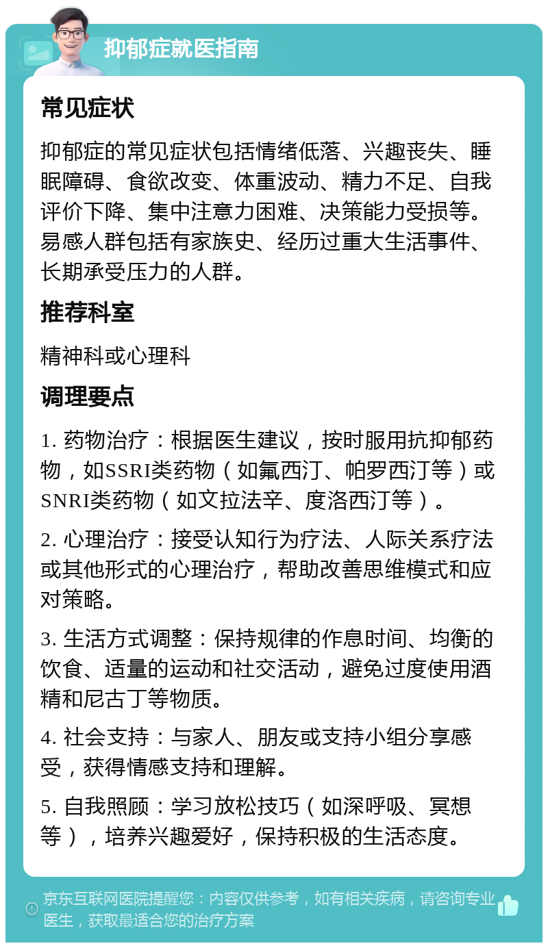 抑郁症就医指南 常见症状 抑郁症的常见症状包括情绪低落、兴趣丧失、睡眠障碍、食欲改变、体重波动、精力不足、自我评价下降、集中注意力困难、决策能力受损等。易感人群包括有家族史、经历过重大生活事件、长期承受压力的人群。 推荐科室 精神科或心理科 调理要点 1. 药物治疗：根据医生建议，按时服用抗抑郁药物，如SSRI类药物（如氟西汀、帕罗西汀等）或SNRI类药物（如文拉法辛、度洛西汀等）。 2. 心理治疗：接受认知行为疗法、人际关系疗法或其他形式的心理治疗，帮助改善思维模式和应对策略。 3. 生活方式调整：保持规律的作息时间、均衡的饮食、适量的运动和社交活动，避免过度使用酒精和尼古丁等物质。 4. 社会支持：与家人、朋友或支持小组分享感受，获得情感支持和理解。 5. 自我照顾：学习放松技巧（如深呼吸、冥想等），培养兴趣爱好，保持积极的生活态度。