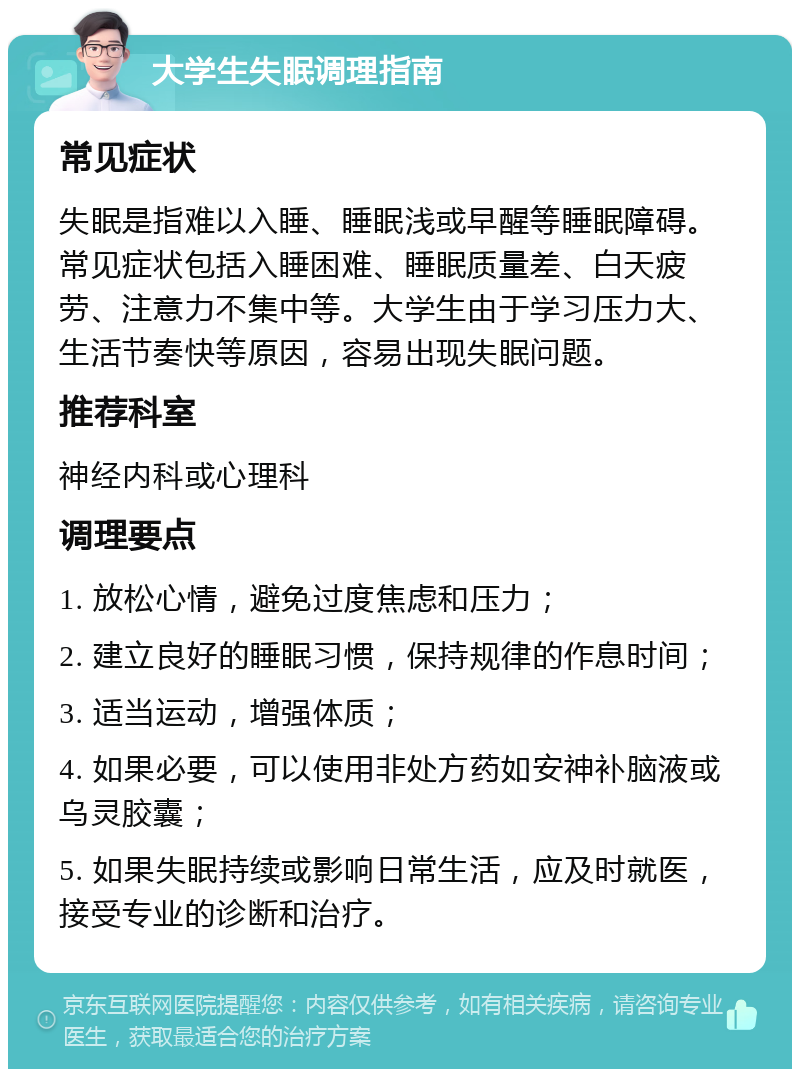 大学生失眠调理指南 常见症状 失眠是指难以入睡、睡眠浅或早醒等睡眠障碍。常见症状包括入睡困难、睡眠质量差、白天疲劳、注意力不集中等。大学生由于学习压力大、生活节奏快等原因，容易出现失眠问题。 推荐科室 神经内科或心理科 调理要点 1. 放松心情，避免过度焦虑和压力； 2. 建立良好的睡眠习惯，保持规律的作息时间； 3. 适当运动，增强体质； 4. 如果必要，可以使用非处方药如安神补脑液或乌灵胶囊； 5. 如果失眠持续或影响日常生活，应及时就医，接受专业的诊断和治疗。