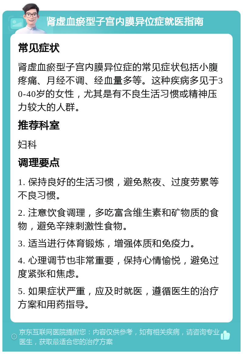 肾虚血瘀型子宫内膜异位症就医指南 常见症状 肾虚血瘀型子宫内膜异位症的常见症状包括小腹疼痛、月经不调、经血量多等。这种疾病多见于30-40岁的女性，尤其是有不良生活习惯或精神压力较大的人群。 推荐科室 妇科 调理要点 1. 保持良好的生活习惯，避免熬夜、过度劳累等不良习惯。 2. 注意饮食调理，多吃富含维生素和矿物质的食物，避免辛辣刺激性食物。 3. 适当进行体育锻炼，增强体质和免疫力。 4. 心理调节也非常重要，保持心情愉悦，避免过度紧张和焦虑。 5. 如果症状严重，应及时就医，遵循医生的治疗方案和用药指导。