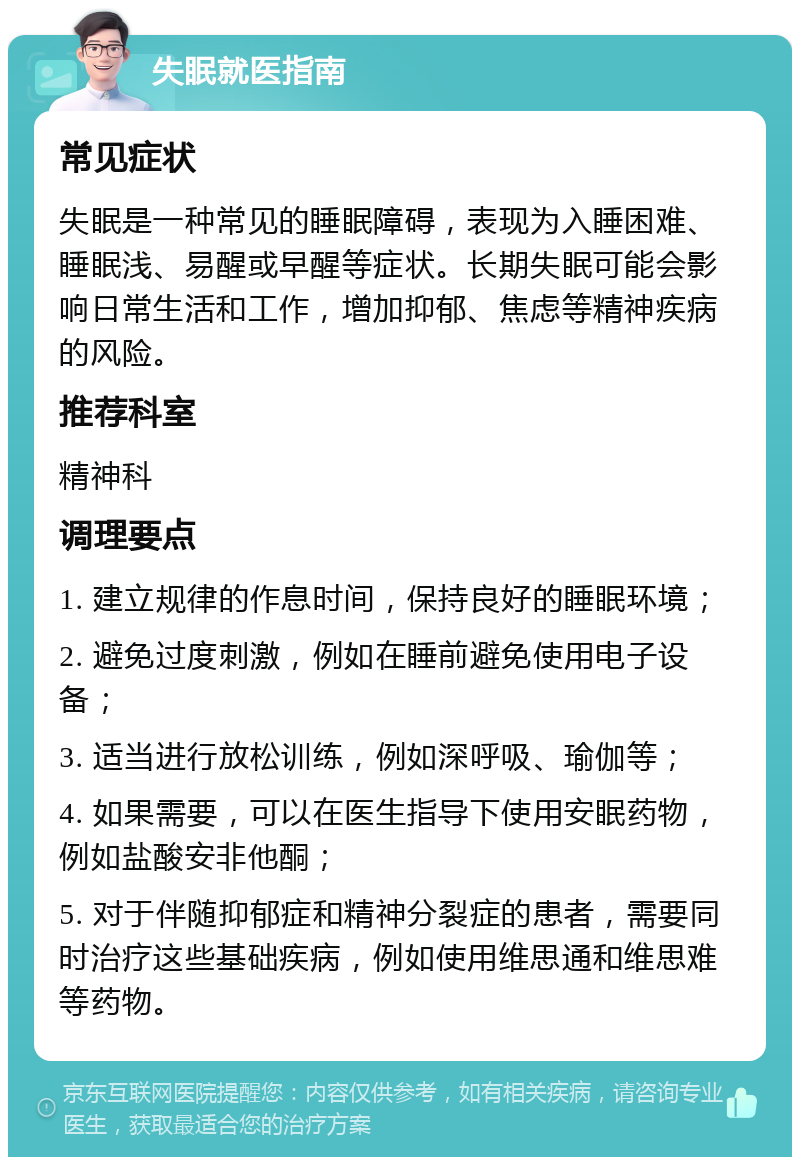 失眠就医指南 常见症状 失眠是一种常见的睡眠障碍，表现为入睡困难、睡眠浅、易醒或早醒等症状。长期失眠可能会影响日常生活和工作，增加抑郁、焦虑等精神疾病的风险。 推荐科室 精神科 调理要点 1. 建立规律的作息时间，保持良好的睡眠环境； 2. 避免过度刺激，例如在睡前避免使用电子设备； 3. 适当进行放松训练，例如深呼吸、瑜伽等； 4. 如果需要，可以在医生指导下使用安眠药物，例如盐酸安非他酮； 5. 对于伴随抑郁症和精神分裂症的患者，需要同时治疗这些基础疾病，例如使用维思通和维思难等药物。