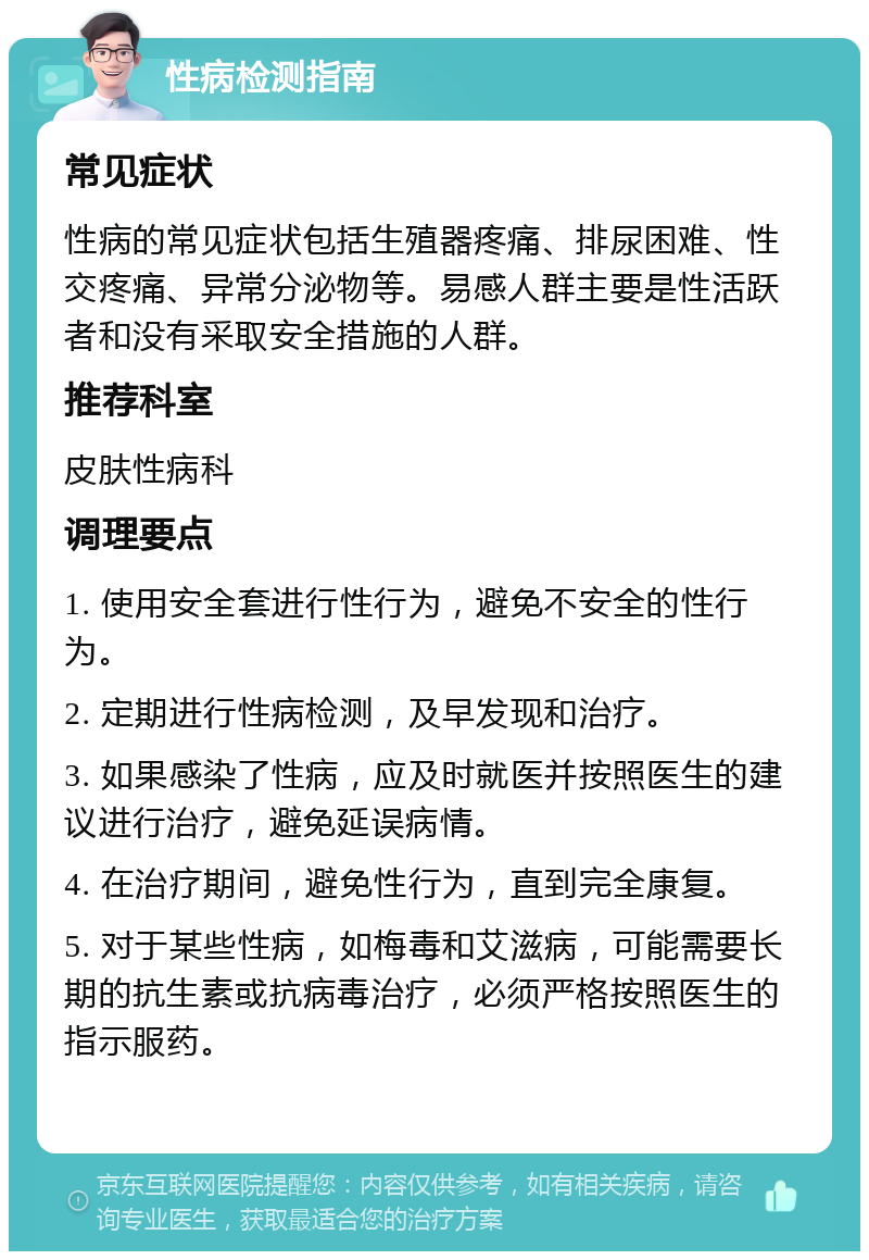 性病检测指南 常见症状 性病的常见症状包括生殖器疼痛、排尿困难、性交疼痛、异常分泌物等。易感人群主要是性活跃者和没有采取安全措施的人群。 推荐科室 皮肤性病科 调理要点 1. 使用安全套进行性行为，避免不安全的性行为。 2. 定期进行性病检测，及早发现和治疗。 3. 如果感染了性病，应及时就医并按照医生的建议进行治疗，避免延误病情。 4. 在治疗期间，避免性行为，直到完全康复。 5. 对于某些性病，如梅毒和艾滋病，可能需要长期的抗生素或抗病毒治疗，必须严格按照医生的指示服药。