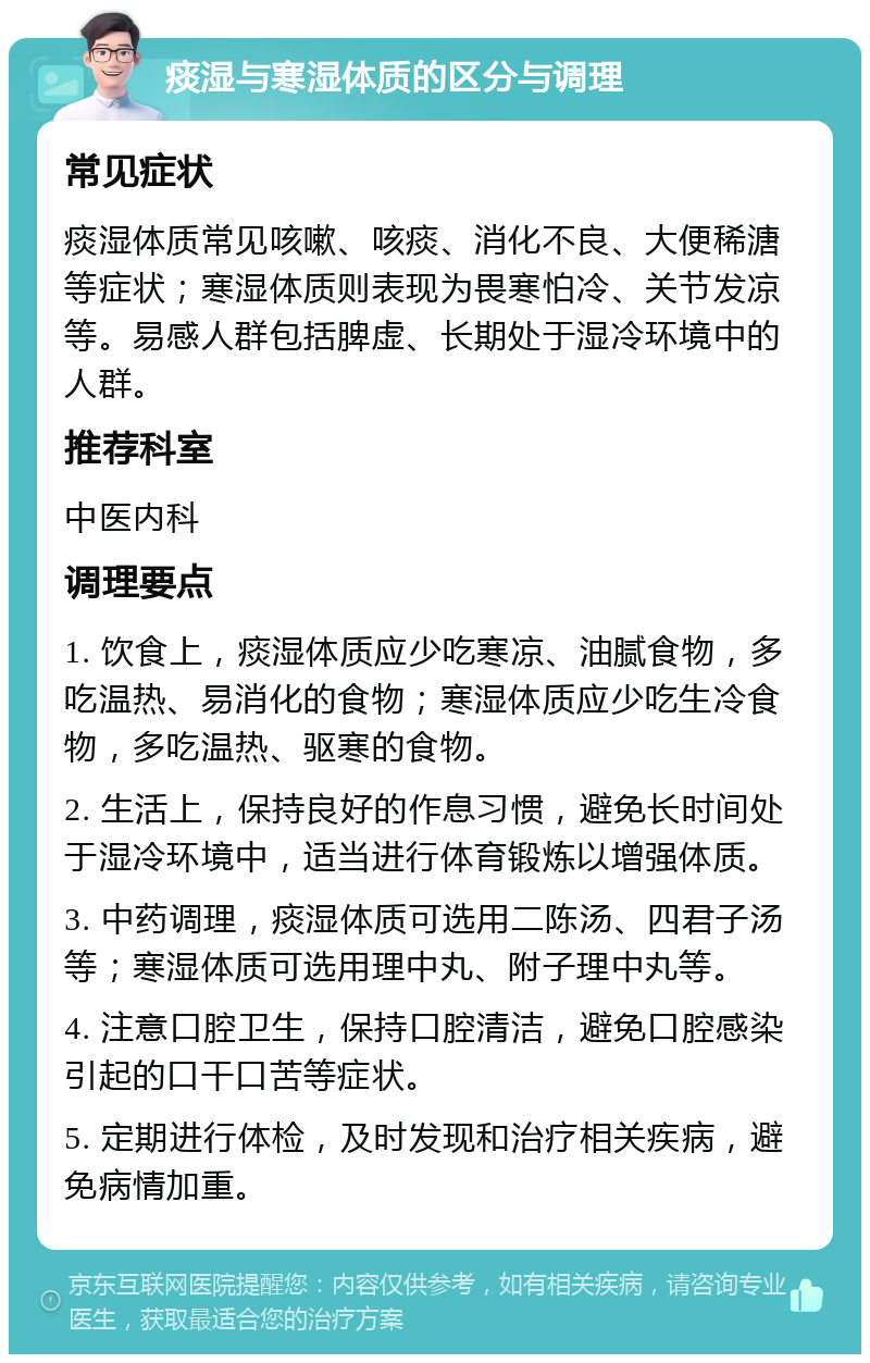 痰湿与寒湿体质的区分与调理 常见症状 痰湿体质常见咳嗽、咳痰、消化不良、大便稀溏等症状；寒湿体质则表现为畏寒怕冷、关节发凉等。易感人群包括脾虚、长期处于湿冷环境中的人群。 推荐科室 中医内科 调理要点 1. 饮食上，痰湿体质应少吃寒凉、油腻食物，多吃温热、易消化的食物；寒湿体质应少吃生冷食物，多吃温热、驱寒的食物。 2. 生活上，保持良好的作息习惯，避免长时间处于湿冷环境中，适当进行体育锻炼以增强体质。 3. 中药调理，痰湿体质可选用二陈汤、四君子汤等；寒湿体质可选用理中丸、附子理中丸等。 4. 注意口腔卫生，保持口腔清洁，避免口腔感染引起的口干口苦等症状。 5. 定期进行体检，及时发现和治疗相关疾病，避免病情加重。