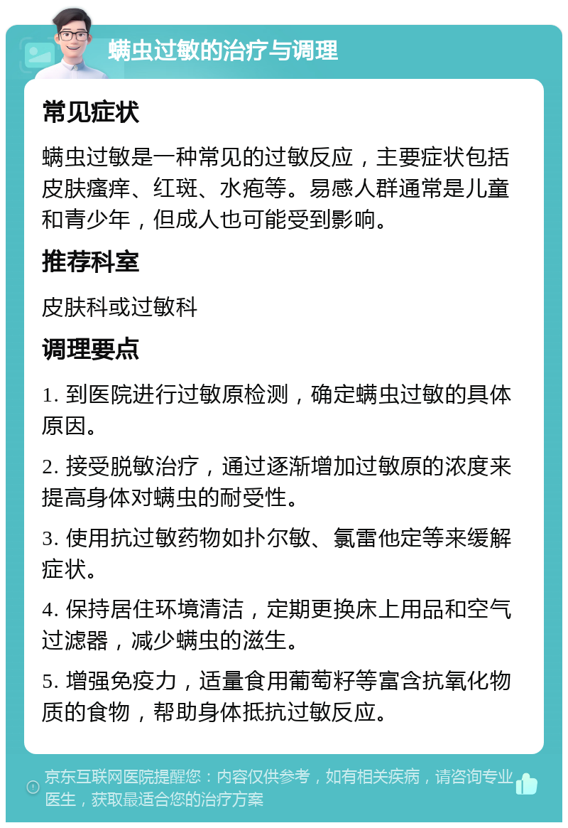 螨虫过敏的治疗与调理 常见症状 螨虫过敏是一种常见的过敏反应，主要症状包括皮肤瘙痒、红斑、水疱等。易感人群通常是儿童和青少年，但成人也可能受到影响。 推荐科室 皮肤科或过敏科 调理要点 1. 到医院进行过敏原检测，确定螨虫过敏的具体原因。 2. 接受脱敏治疗，通过逐渐增加过敏原的浓度来提高身体对螨虫的耐受性。 3. 使用抗过敏药物如扑尔敏、氯雷他定等来缓解症状。 4. 保持居住环境清洁，定期更换床上用品和空气过滤器，减少螨虫的滋生。 5. 增强免疫力，适量食用葡萄籽等富含抗氧化物质的食物，帮助身体抵抗过敏反应。