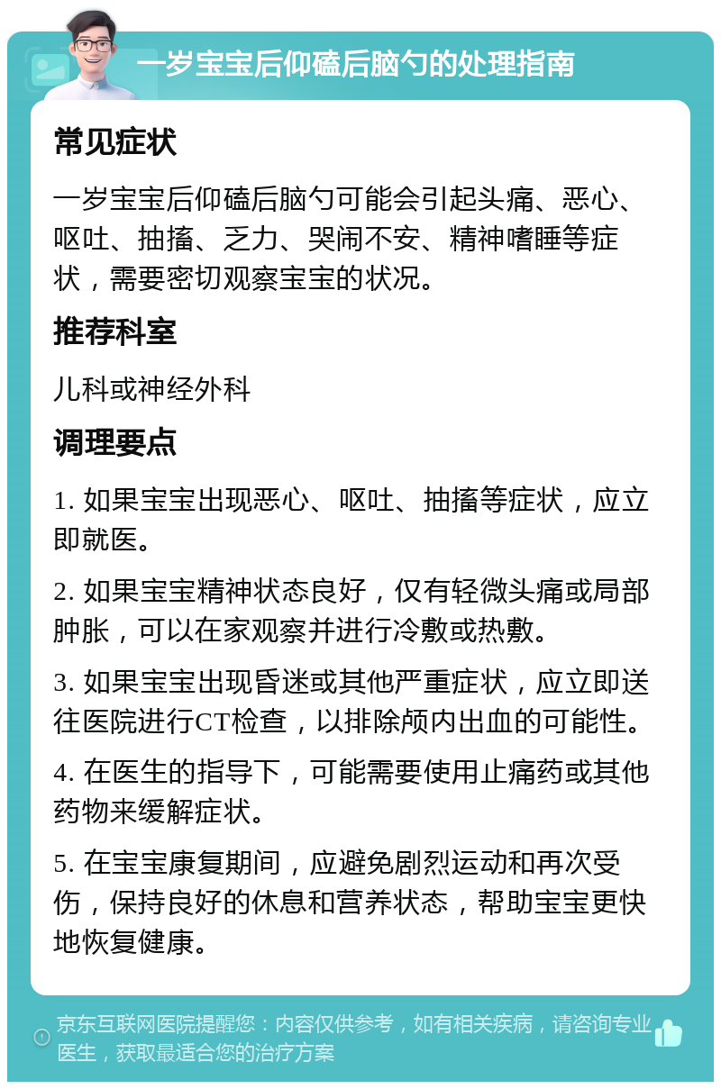 一岁宝宝后仰磕后脑勺的处理指南 常见症状 一岁宝宝后仰磕后脑勺可能会引起头痛、恶心、呕吐、抽搐、乏力、哭闹不安、精神嗜睡等症状，需要密切观察宝宝的状况。 推荐科室 儿科或神经外科 调理要点 1. 如果宝宝出现恶心、呕吐、抽搐等症状，应立即就医。 2. 如果宝宝精神状态良好，仅有轻微头痛或局部肿胀，可以在家观察并进行冷敷或热敷。 3. 如果宝宝出现昏迷或其他严重症状，应立即送往医院进行CT检查，以排除颅内出血的可能性。 4. 在医生的指导下，可能需要使用止痛药或其他药物来缓解症状。 5. 在宝宝康复期间，应避免剧烈运动和再次受伤，保持良好的休息和营养状态，帮助宝宝更快地恢复健康。